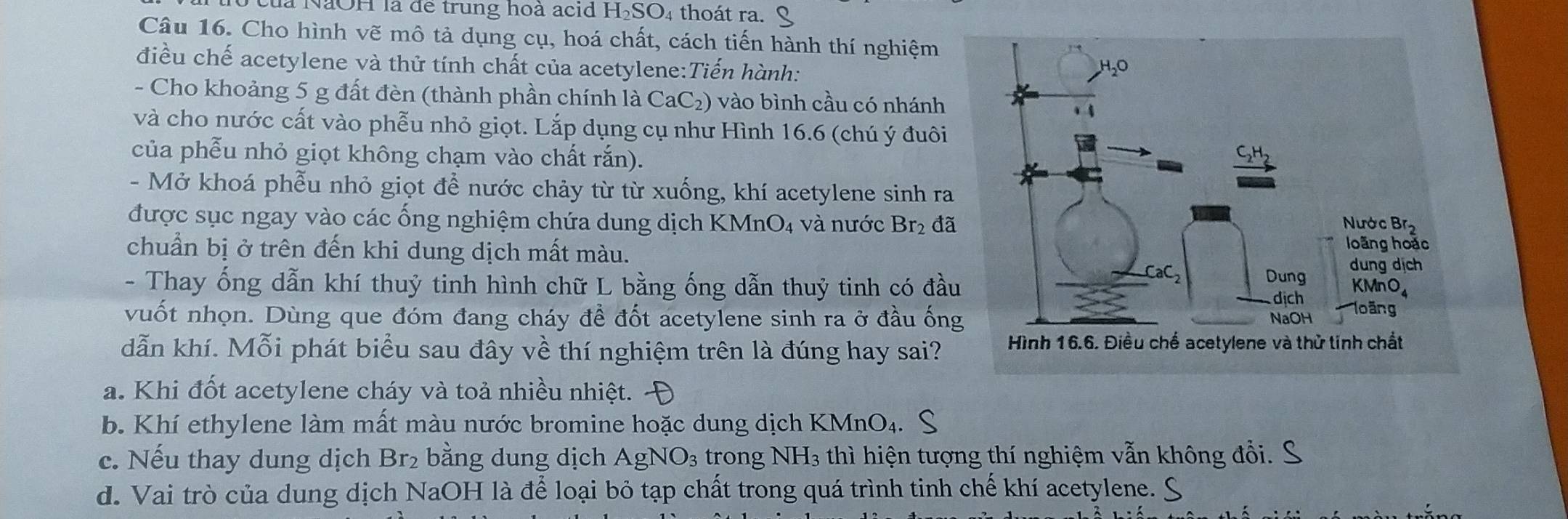 là NaOH là để trung hoà acid H_2SO_4 4 thoát ra.
Câu 16. Cho hình vẽ mô tả dụng cụ, hoá chất, cách tiến hành thí nghiệm
điều chế acetylene và thử tính chất của acetylene:Tiến hành:
- Cho khoảng 5 g đất đèn (thành phần chính là 6 CaC_2 ) vào bình cầu có nhánh
và cho nước cất vào phễu nhỏ giọt. Lắp dụng cụ như Hình 16. 6 (chú ý đuôi
của phễu nhỏ giọt không chạm vào chất rắn).
- Mở khoá phễu nhỏ giọt để nước chảy từ từ xuống, khí acetylene sinh ra
được sục ngay vào các ống nghiệm chứa dung dịch KM nO_4 và nước Br₂ đã
chuẩn bị ở trên đến khi dung dịch mất màu.
- Thay ống dẫn khí thuỷ tinh hình chữ L bằng ống dẫn thuỷ tinh có đầu
vuốt nhọn. Dùng que đóm đang cháy đề đốt acetylene sinh ra ở đầu ống
dẫn khí. Mỗi phát biểu sau đây về thí nghiệm trên là đúng hay sai?
a. Khi đốt acetylene cháy và toả nhiều nhiệt.
b. Khí ethylene làm mất màu nước bromine hoặc dung dịch KMnO₄.
c. Nếu thay dung dịch Br_2 bằng dung dịch Ag NO_3 trong NH₃ thì hiện tượng thí nghiệm vẫn không đổi.
d. Vai trò của dung dịch NaOH là để loại bỏ tạp chất trong quá trình tinh chế khí acetylene.