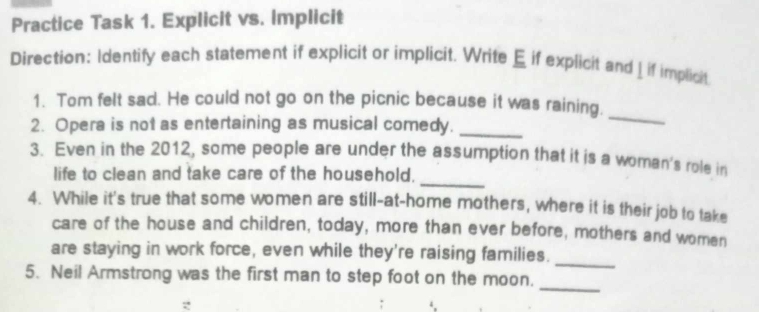 Practice Task 1. Explicit vs. Implicit 
Direction: Identify each statement if explicit or implicit. Write E if explicit and _ if implicit 
1. Tom felt sad. He could not go on the picnic because it was raining. 
2. Opera is not as entertaining as musical comedy._ 
_ 
3. Even in the 2012, some people are under the assumption that it is a woman's role in 
life to clean and take care of the household. 
_ 
4. While it's true that some women are still-at-home mothers, where it is their job to take 
care of the house and children, today, more than ever before, mothers and women 
are staying in work force, even while they're raising families. 
_ 
_ 
5. Neil Armstrong was the first man to step foot on the moon.