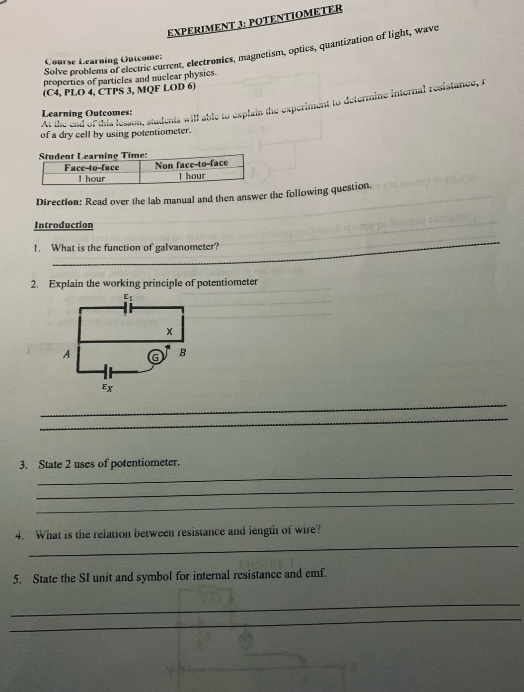 EXPERIMENT 3: POTENTIOMETER
Solve problems of electric current, electronics, magnetism, optics, quantization of light, wave
Course Learning Outcome:
properties of particles and nuclear physics.
(C4, PLO 4, CTPS 3, MQF LOD 6)
At the end of this lesson, students will able to explain the experiment to determine internal resistance, i
Learning Outcomes:
of a dry cell by using potentiometer.
Direction: Read over the lab manual and then answer the following question.
Introduction
_
1. What is the function of galvanometer?
2. Explain the working principle of potentiometer_
_
_
_
_
_
3. State 2 uses of potentiometer.
_
_
_
4. What is the relation between resistance and length of wire?
5. State the SI unit and symbol for internal resistance and emf.
_
_