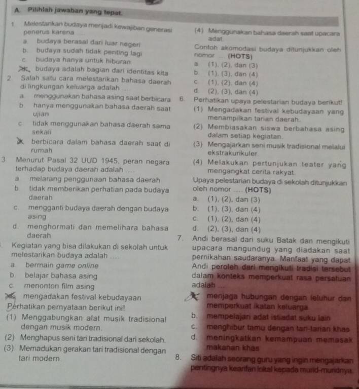 Pilihlah jawaban yang tepat.
1 Melestankan budaya menjadi kewajiban generasi (4) Menggunakan bahasa daerah saat upacara
penerus karena
adat
a. budaya berasal dari luar negeri Contoh akomodasi budaya ditunjukkan oleh
b. budaya sudah tidak penting lagi namor ... (HOTS)
c budaya hanya untuk hiburan a (1). (2), dan (3)
budaya adalah bagian dari identitas kita b (1), (3), dan (4)
2 Salah satu cara melestarikan bahasa daerah c (1), (2), dan (4)
di lingkungan keluarga adaïah d (2), (3), dan (4)
a menggunakan bahasa asing saat berbicara 6. Perhatikan upaya pelestarian budaya berikut!
b hanya menggunakan bahasa daerah saat (1) Mengadakan festival kebudayaan yang
ujian menampilkan tarian daerah.
c tidak menggunakan bahasa daerah sama (2) Membiasakan siswa berbahasa asing
sekali dalam setiap kegiatan.
berbicara dalam bahasa daerah saat di (3) Mengajarkan seni musik tradisional melalui
rumah ekstrakurikuler.
3 Menurut Pasal 32 UUD 1945, peran negara (4) Melakukan pertunjukan teater yang
terhadap budaya daerah adalah      mengangkat cerita rakyat.
a melarang penggunaan bahasa daerah Upaya pelestarian budaya di sekolah ditunjukkan
b tidak memberikan perhatian pada budaya oleh nomor .... (HOTS)
daerah a. (1), (2), dan (3)
c. mengganti budaya daerah dengan budaya b. (1), (3), dan (4)
asing c. (1), (2), dan (4)
d. menghormati dan memelihara bahasa d (2), (3), dan (4)
daerah 7. Andi berasal dari suku Batak dan mengikuti
Kegiatan yang bisa dilakukan di sekolah untuk upacara mangundug yang diadakan saat
melestarikan budaya adalah .. pernikahan saudaranya. Manfaat yang dapat
a. bermain game online Andi peroleh dari mengikuti tradisi tersebut
b belajar bahasa asing dalam konteks memperkuat rasa persatuan
c. menonton film asing adaiah
mengadakan festival kebudayaan menjaga hubungan dengan (eluhur dan
Perhatikan pernyataan berikut ini! memperkuat ikatan keluarga
(1) Menggabungkan alat musik tradisional b. mempelajari adat istiadat suku lain
dengan musik modern. c. menghibur tamu dengan tan-tarian khas
(2) Menghapus seni tan tradisional dari sekolah. d. meningkatkan kemampuan memasak
makanan khas
(3) Memadukan gerakan tari tradisional dengan 8. Siti adaiah seorang guru yang ingin mengajarkan
tari modern.
pentingnya kearifan lokal kepada murid-muridnya.