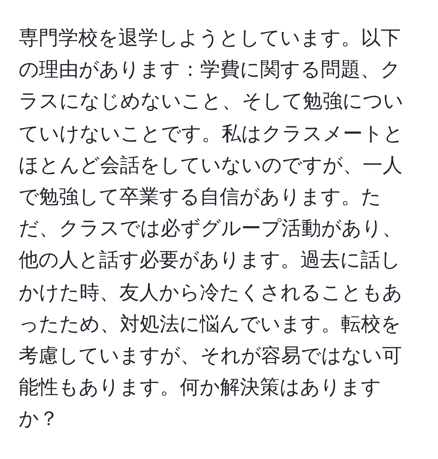 専門学校を退学しようとしています。以下の理由があります：学費に関する問題、クラスになじめないこと、そして勉強についていけないことです。私はクラスメートとほとんど会話をしていないのですが、一人で勉強して卒業する自信があります。ただ、クラスでは必ずグループ活動があり、他の人と話す必要があります。過去に話しかけた時、友人から冷たくされることもあったため、対処法に悩んでいます。転校を考慮していますが、それが容易ではない可能性もあります。何か解決策はありますか？