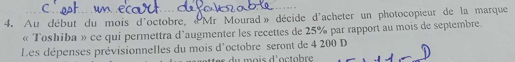 Au début du mois d'octobre, «Mr Mourad» décide d'acheter un photocopieur de la marque 
« Toshiba » ce qui permettra d'augmenter les recettes de 25% par rapport au mois de septembre. 
Les dépenses prévisionnelles du mois d'octobre seront de 4 200 D 
es d u mois d'octobre