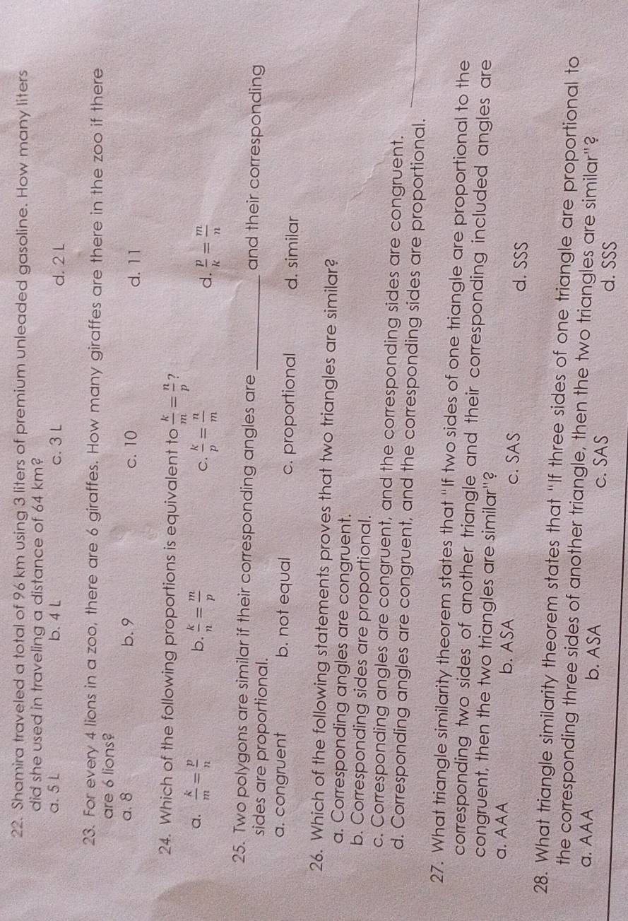 Shamira traveled a total of 96 km using 3 liters of premium unleaded gasoline. How many liters
did she used in traveling a distance of 64 km?
a. 5 L b. 4 L c. 3 L d. 2 L
23. For every 4 lions in a zoo, there are 6 giraffes. How many giraffes are there in the zoo if there
are 6 lions?
a. 8 b. 9 c. 10 d. 11
24. Which of the following proportions is equivalent to  k/m = n/p  ?
b.
a.  k/m = p/n   k/n = m/p  C.  k/p = n/m   p/k = m/n 
d.
25. Two polygons are similar if their corresponding angles are _and their corresponding
sides are proportional.
a. congruent b. not equal c. proportional d. similar
26. Which of the following statements proves that two triangles are similar?
a. Corresponding angles are congruent.
b. Corresponding sides are proportional.
c. Corresponding angles are congruent, and the corresponding sides are congruent.
d. Corresponding angles are congruent, and the corresponding sides are proportional.
27. What triangle similarity theorem states that "If two sides of one triangle are proportional to the
corresponding two sides of another triangle and their corresponding included angles are
congruent, then the two triangles are similar"?
a. AAA b. ASA c. SAS
d. SSS
28. What triangle similarity theorem states that "If three sides of one triangle are proportional to
the corresponding three sides of another triangle, then the two triangles are similar"?
a. AAA b. ASA c. SAS d. SSS