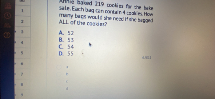 Annie baked 219 cookies for the bake
1
sale. Each bag can contain 4 cookies. How
many bags would she need if she bagged
2
ALL of the cookies?
3 A. 52
4
B. 53
C. 54
5 D. 55
6.N S. 2
6
a
7
b
C
8
d
9