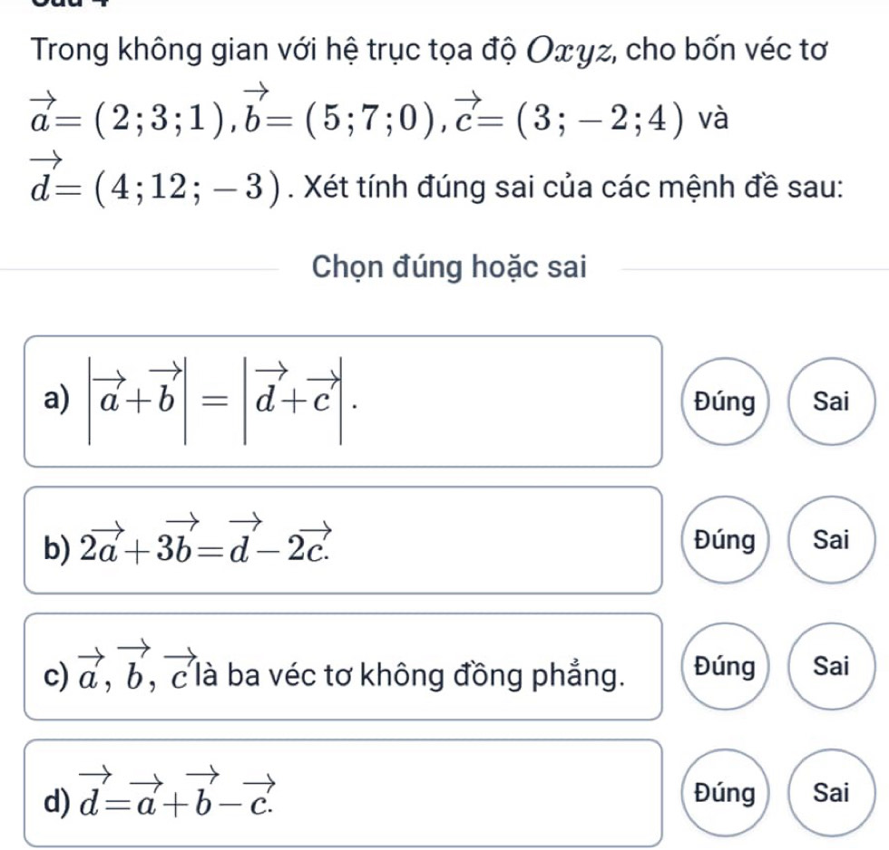 Trong không gian với hệ trục tọa độ Οxγz, cho bốn véc tơ
vector a=(2;3;1), vector b=(5;7;0), vector c=(3;-2;4) và
vector d=(4;12;-3). Xét tính đúng sai của các mệnh đề sau: 
Chọn đúng hoặc sai 
a) |vector a+vector b|=|vector d+vector c|. Đúng Sai 
b) 2vector a+3vector b=vector d-2vector c. Đúng Sai 
c) vector a, vector b, , c là ba véc tơ không đồng phẳng. Đúng Sai 
d) vector d=vector a+vector b-vector c. Đúng Sai