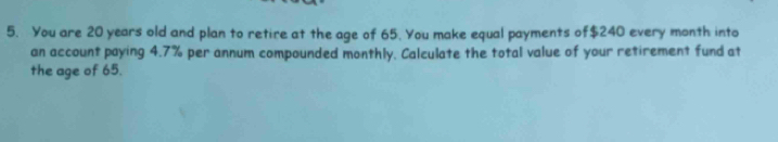 You are 20 years old and plan to retire at the age of 65. You make equal payments of $240 every month into 
an account paying 4.7% per annum compounded monthly. Calculate the total value of your retirement fund at 
the age of 65.