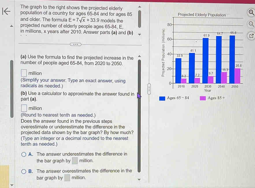 The graph to the right shows the projected elderly
population of a country for ages 65 - 84 and for ages 85
and older. The formula E=7sqrt(x)+33.9 models the
projected number of elderly people ages 65 - 84, E,
in millions, x years after 2010. Answer parts (a) and (b)
(a) Use the formula to find the projected increase in the ^ 
number of people aged 65 - 84, from 2020 to 2050.
million
(Simplify your answer. Type an exact answer, using
radicals as needed.)
Year
(b) Use a calculator to approximate the answer found in
part (a). Ages 65 - 84 Ages 85 +
million
(Round to nearest tenth as needed.)
Does the answer found in the previous steps
overestimate or underestimate the difference in the
projected data shown by the bar graph? By how much?
(Type an integer or a decimal rounded to the nearest
tenth as needed.)
A. The answer underestimates the difference in
the bar graph by million.
B. The answer overestimates the difference in the
bar graph by □ million.