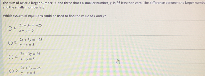 The sum of twice a larger number, x, and three times a smaller number, y, is 25 less than zero. The difference between the larger numbe
and the smaller number is 5.
Which system of equations could be used to find the value of x and y?
2x+3y=-25
A.
x-y=5
2x+3y=-25
B.
y-x=5
2x+3y=25
C.
x-y=5
2x+3y=25
D.
y-x=5