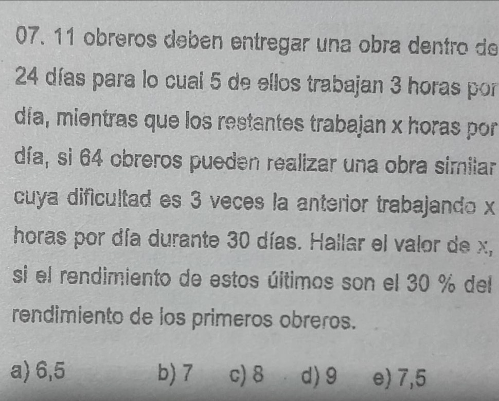 obréros debén entregar una obra dentro de
24 días para lo cual 5 de ellos trabajan 3 horas por
día, mientras que los restantes trabajan x horas por
día, si 64 obreros pueden realizar una obra similar
cuya dificultad es 3 veces la anterior trabajando x
horas por día durante 30 días. Hallar el valor de x,
si el rendimiento de estos últimos son el 30 % del
rendimiento de los primeros obreros.
a) 6,5 b) 7 c) 8 d) 9 e) 7,5