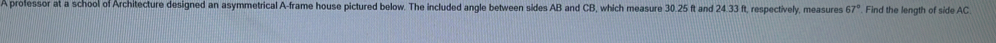 A professor at a school of Architecture designed an asymmetrical A-frame house pictured below. The included angle between sides AB and CB, which measure 30.25 ft and 24.33 ft, respectively, measures 67°. Find the length of side AC