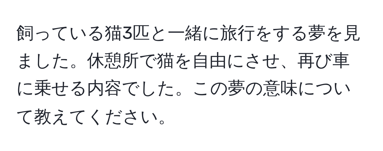 飼っている猫3匹と一緒に旅行をする夢を見ました。休憩所で猫を自由にさせ、再び車に乗せる内容でした。この夢の意味について教えてください。