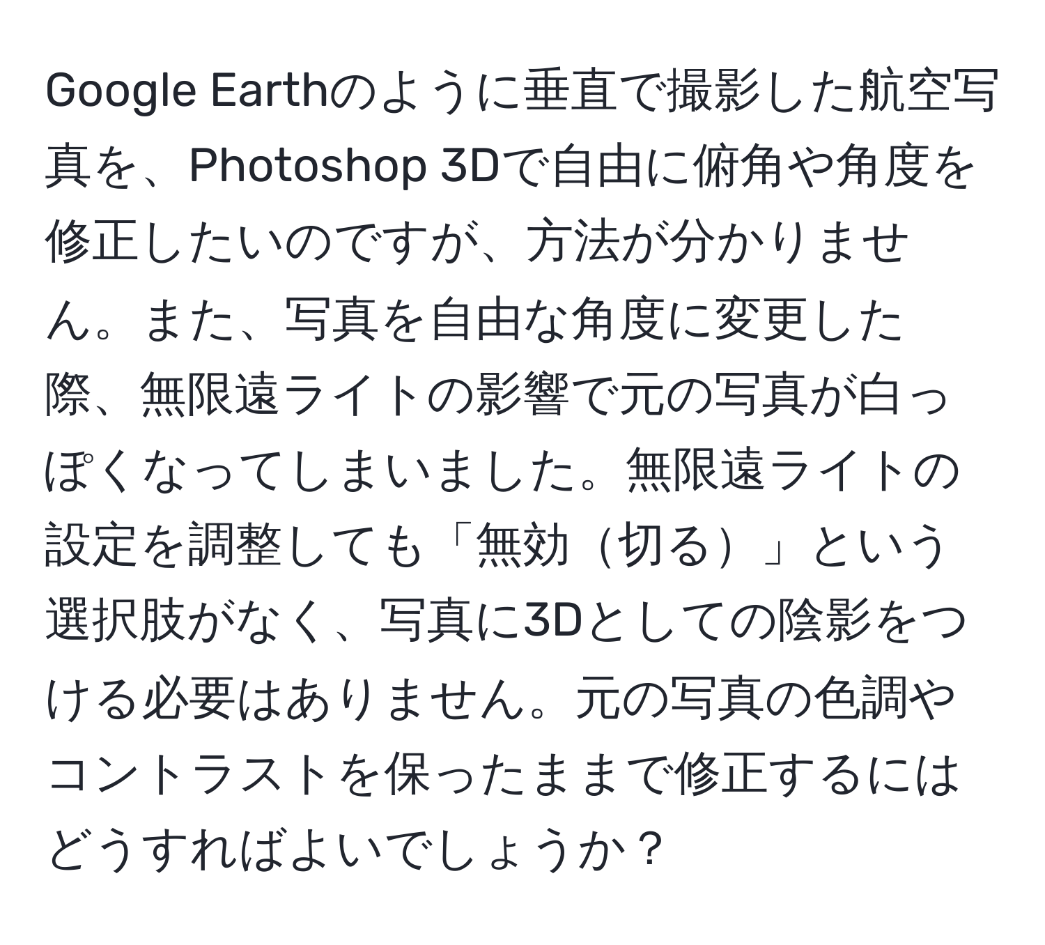 Google Earthのように垂直で撮影した航空写真を、Photoshop 3Dで自由に俯角や角度を修正したいのですが、方法が分かりません。また、写真を自由な角度に変更した際、無限遠ライトの影響で元の写真が白っぽくなってしまいました。無限遠ライトの設定を調整しても「無効切る」という選択肢がなく、写真に3Dとしての陰影をつける必要はありません。元の写真の色調やコントラストを保ったままで修正するにはどうすればよいでしょうか？