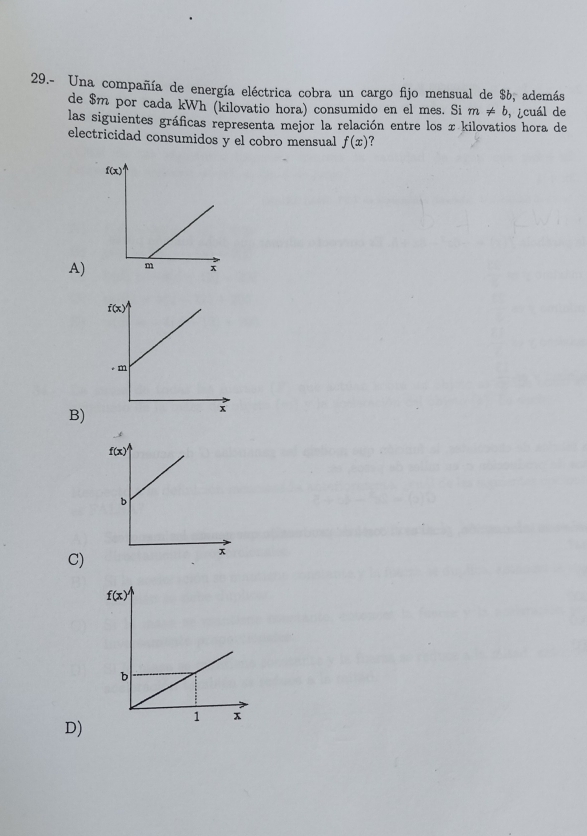 29.- Una compañía de energía eléctrica cobra un cargo fijo mensual de $6, además
de $m por cada kWh (kilovatio hora) consumido en el mes. Si m!= b , ¿cuál de
las siguientes gráficas representa mejor la relación entre los x kilovatios hora de
electricidad consumidos y el cobro mensual f(x)
A)
B)
C)
D)