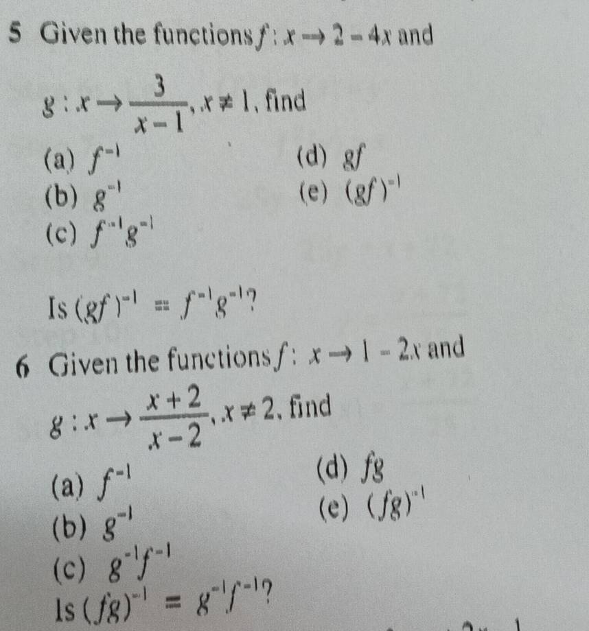 Given the functions f:xto 2-4x and
g:xto  3/x-1 , x!= 1 、 find 
(a) f^(-1) (d) gf
(b) g^(-1) (e) (gf)^-1
(c) f^(-1)g^(-1)
Is (gf)^-1=f^(-1)g^(-1)
6 Given the functions f:xto 1-2x and
g:xto  (x+2)/x-2 , x!= 2 、find 
(d) 
(a) f^(-1) fg
(b) g^(-1)
(e) (fg)^-1
(c) g^(-1)f^(-1)
ls (fg)^-1=g^(-1)f^(-1) 7