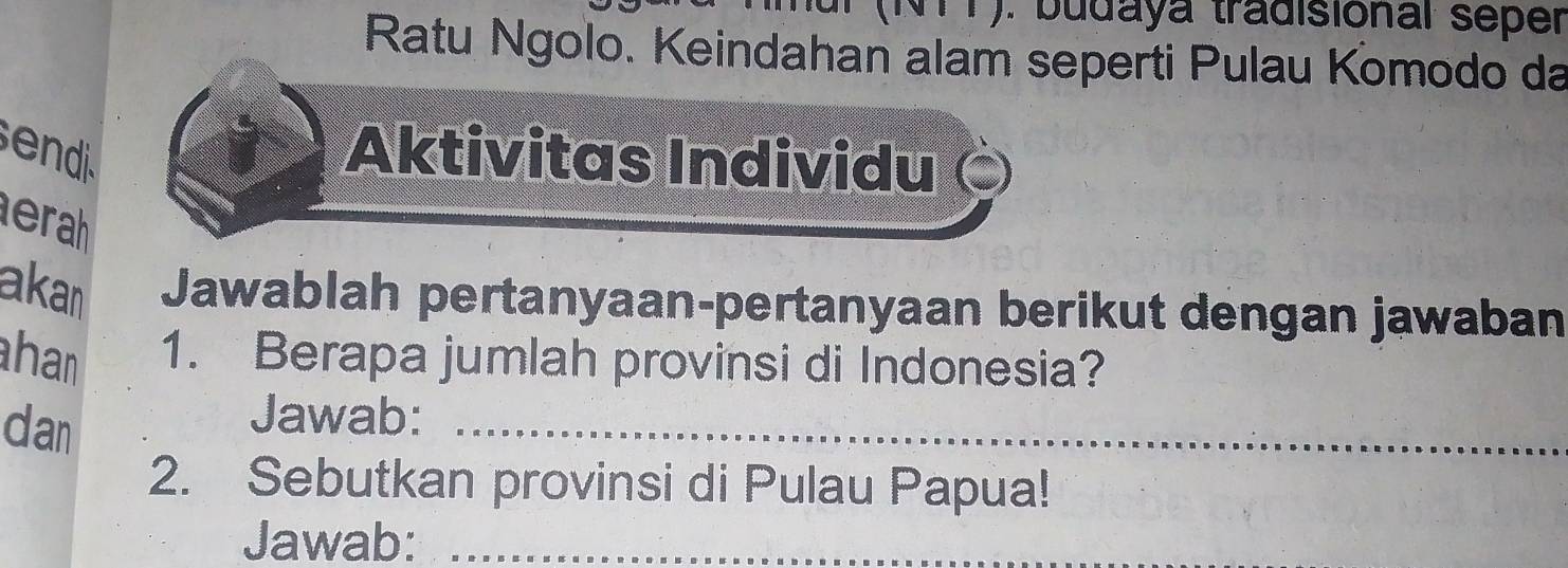 (NTT). budaya tradisional seper 
Ratu Ngolo. Keindahan alam seperti Pulau Komodo da 
ed 
Aktivitas Individu 
erah 
akan Jawablah pertanyaan-pertanyaan berikut dengan jawaban 
han 1. Berapa jumlah provinsi di Indonesia? 
dan 
Jawab:_ 
2. Sebutkan provinsi di Pulau Papua! 
Jawab:_