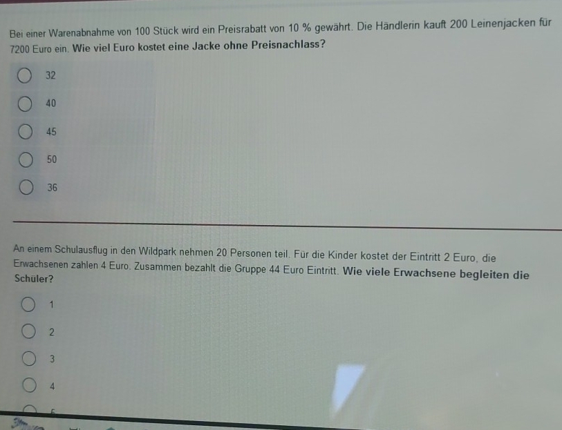 Bei einer Warenabnahme von 100 Stück wird ein Preisrabatt von 10 % gewährt. Die Händlerin kauft 200 Leinenjacken für
7200 Euro ein. Wie viel Euro kostet eine Jacke ohne Preisnachlass?
32
40
45
50
36
An einem Schulausflug in den Wildpark nehmen 20 Personen teil. Für die Kinder kostet der Eintritt 2 Euro, die
Erwachsenen zahlen 4 Euro. Zusammen bezahlt die Gruppe 44 Euro Eintritt. Wie viele Erwachsene begleiten die
Schüler?
1
2
3
4