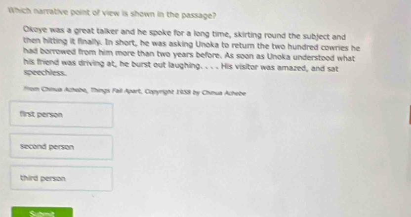 Which narrative point of view is shown in the passage?
Okoye was a great talker and he spoke for a long time, skirting round the subject and
then hitting it finally. In short, he was asking Unoka to return the two hundred cowries he
had borrowed from him more than two years before. As soon as Unoka understood what
his friend was driving at, he burst out laughing. . . . His visitor was amazed, and sat
speechless.
From Chinua Achebe, Things Fail Apart, Copyright 1958 by Chinua Achebe
first person
second person
third person
Submit