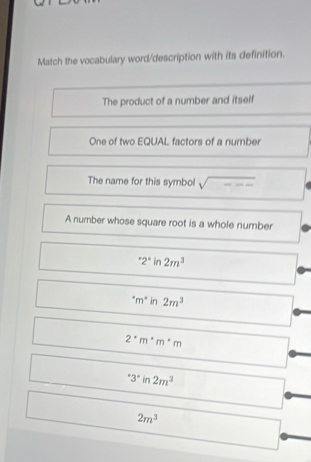 Match the vocabulary word/description with its definition.
The product of a number and itself
One of two EQUAL factors of a number
The name for this symbol overline m
A number whose square root is a whole number
''2''in 2m^3
''m'' in 2m^3
2^*m^*m
''3'' in 2m^3
2m^3