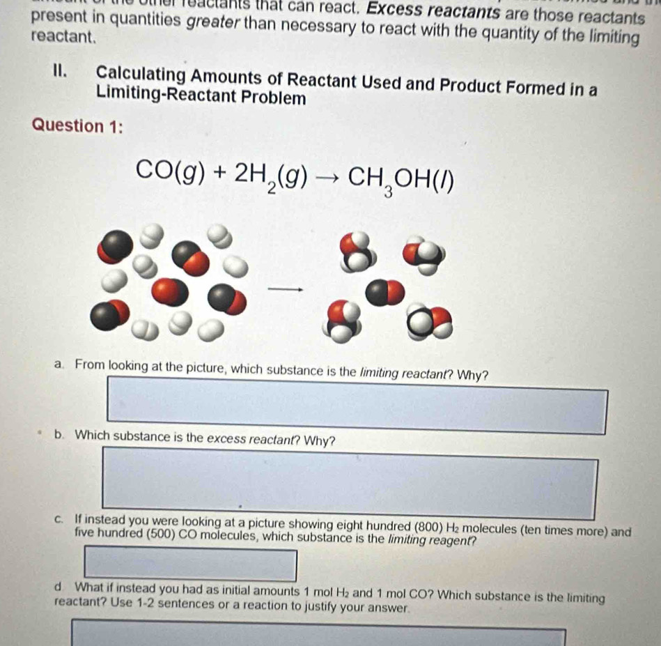 other reactants that can react. Excess reactants are those reactants 
present in quantities greater than necessary to react with the quantity of the limiting 
reactant. 
lI. Calculating Amounts of Reactant Used and Product Formed in a 
Limiting-Reactant Problem 
Question 1:
CO(g)+2H_2(g)to CH_3OH(l)
a. From looking at the picture, which substance is the limiting reactant? Why? 
b. Which substance is the excess reactant? Why? 
c. If instead you were looking at a picture showing eight hundred (800) H₂ molecules (ten times more) and 
five hundred (500) CO molecules, which substance is the limiting reagent? 
d What if instead you had as initial amounts 1 mol H_2 and 1 mol CO? Which substance is the limiting 
reactant? Use 1-2 sentences or a reaction to justify your answer.