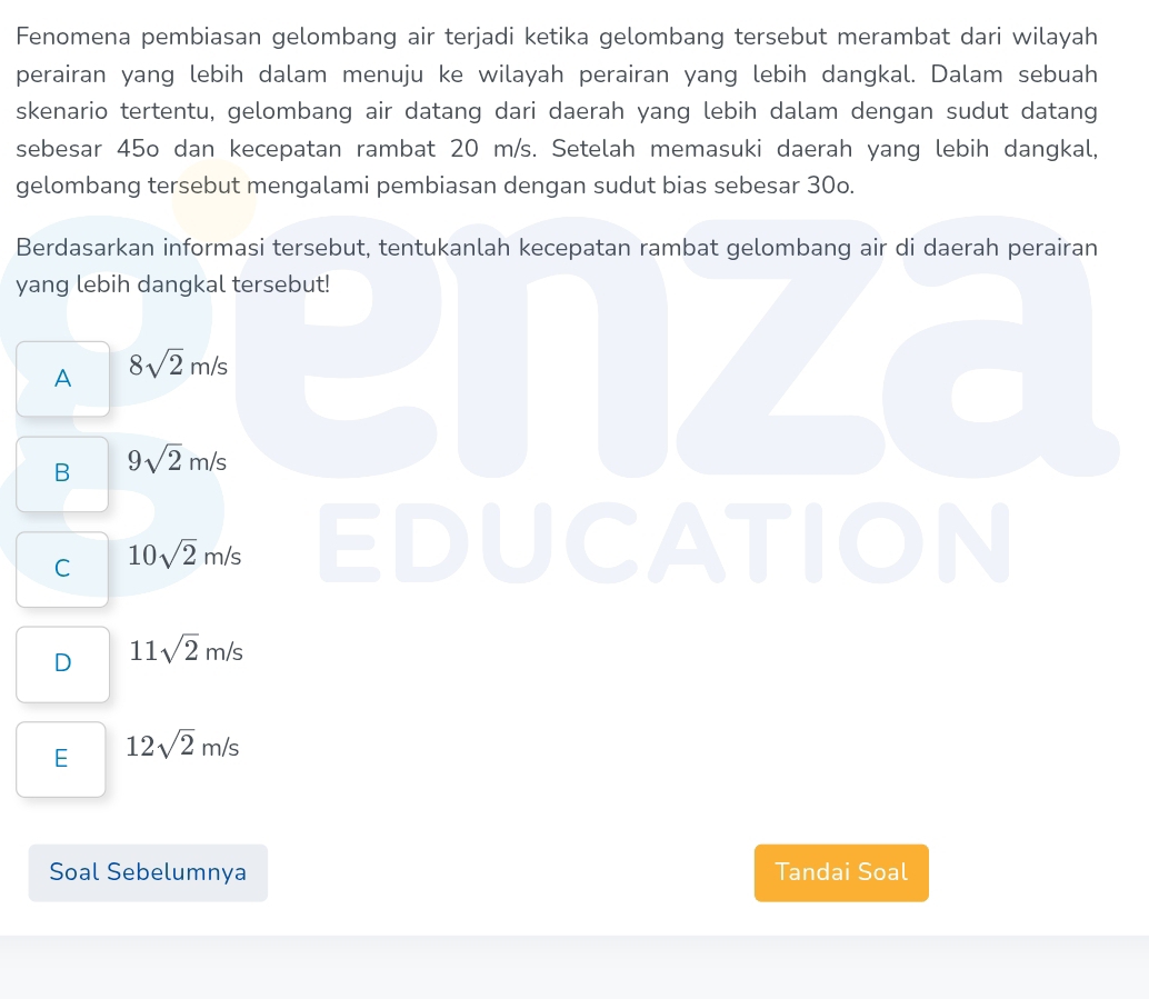 Fenomena pembiasan gelombang air terjadi ketika gelombang tersebut merambat dari wilayah
perairan yang lebih dalam menuju ke wilayah perairan yang lebih dangkal. Dalam sebuah
skenario tertentu, gelombang air datang dari daerah yang lebih dalam dengan sudut datang
sebesar 45o dan kecepatan rambat 20 m/s. Setelah memasuki daerah yang lebih dangkal,
gelombang tersebut mengalami pembiasan dengan sudut bias sebesar 30o.
Berdasarkan informasi tersebut, tentukanlah kecepatan rambat gelombang air di daerah perairan
yang lebih dangkal tersebut!
A 8sqrt(2)m/s
7
B 9sqrt(2)m/s
C 10sqrt(2)m/s EDUCATION
D 11sqrt(2)m/s
E 12sqrt(2)m/s
Soal Sebelumnya Tandai Soal