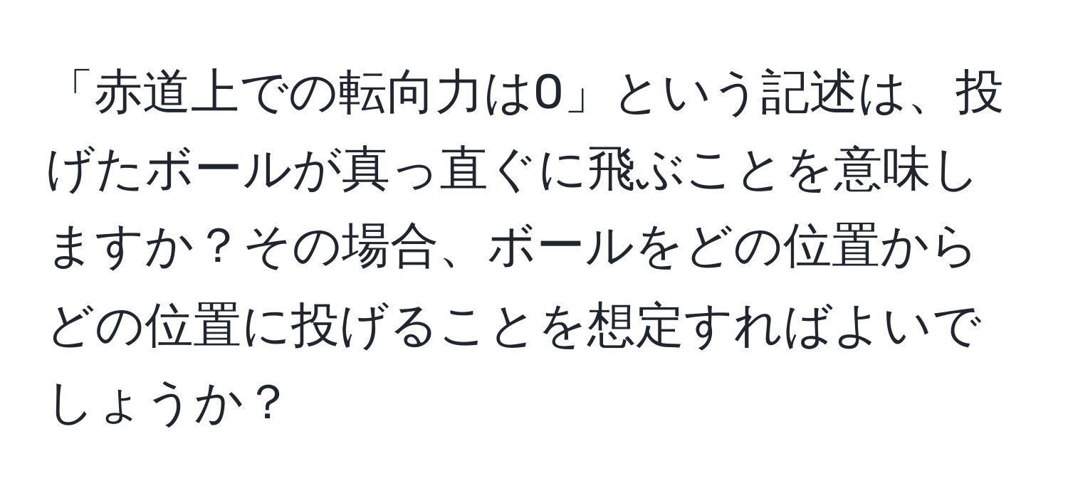 「赤道上での転向力は0」という記述は、投げたボールが真っ直ぐに飛ぶことを意味しますか？その場合、ボールをどの位置からどの位置に投げることを想定すればよいでしょうか？