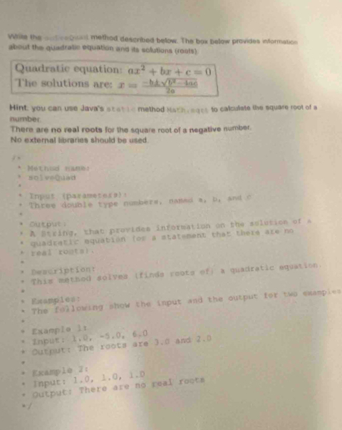 Wile the ant retist method described below. The box below provides information
about the quadratic equation and its solutions (rosts)
Quadratic equation: ax^2+bx+c=0
The solutions are: x= (-b± sqrt(b^2-4ac))/2a 
Hint you can use Java's scat le method Nath eqet to calculate the square root of a
number
There are no real roots for the square root of a negative number
No external libraries should be used.
j 、
eth od nam 
solveQuad
Input (parameters)！
Three double type numbers, named a, b, and c
Output 
A String, that provides information on the solution of a
quadratic equation for a statement that there are no
real rontal.
Description:
This methed solves (finds roots of) a quadratic equation.
Examples:
The following show the input and the output for two examples
Examplo lt
Znput: 1.0 ， -5.0, 6.0
Output: The roots are 3.0 and 2.0
Example 2:
Input: 1.0, 1.0 ， 1.0
Output: There are no real roots
x /