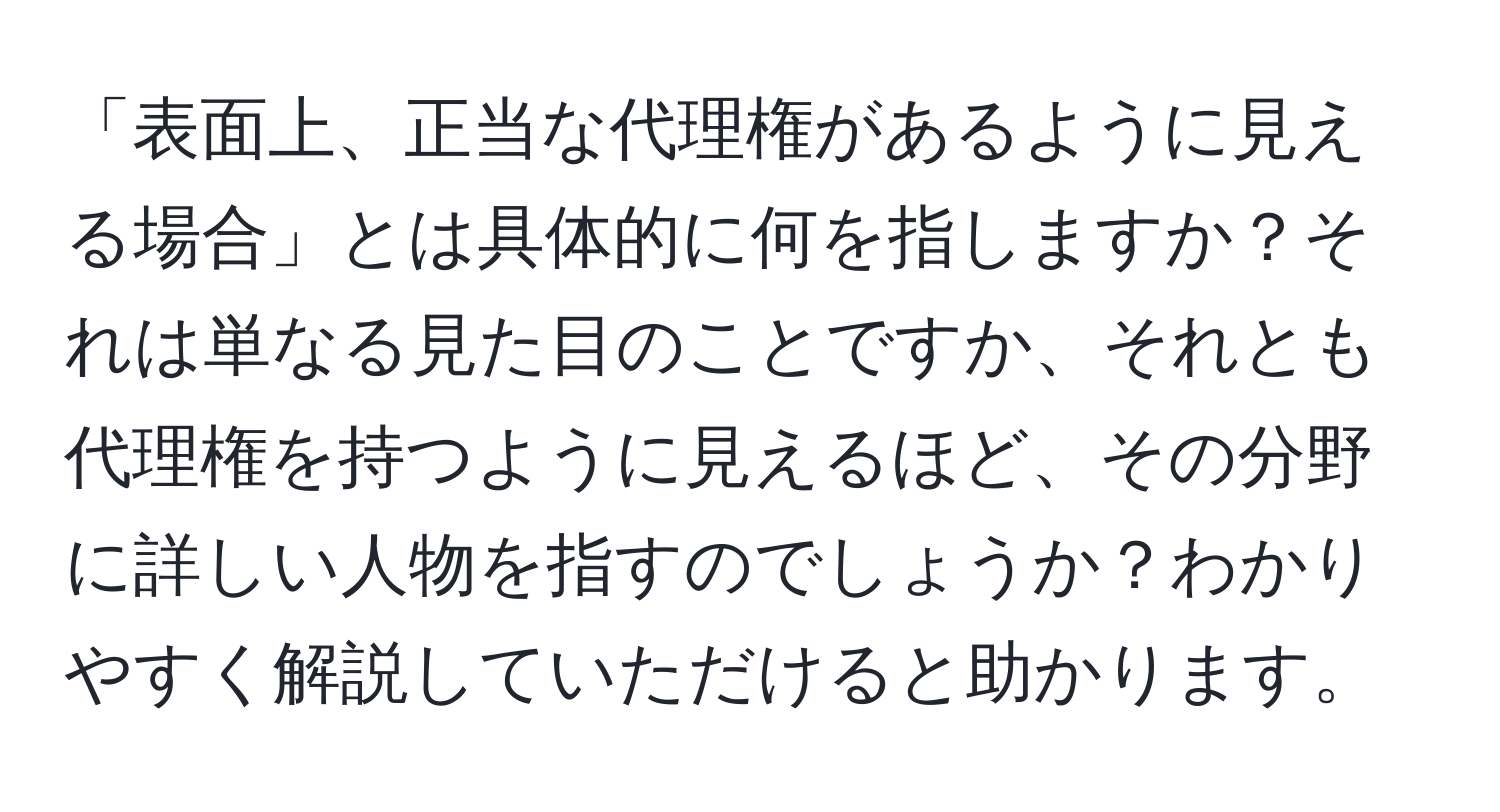 「表面上、正当な代理権があるように見える場合」とは具体的に何を指しますか？それは単なる見た目のことですか、それとも代理権を持つように見えるほど、その分野に詳しい人物を指すのでしょうか？わかりやすく解説していただけると助かります。