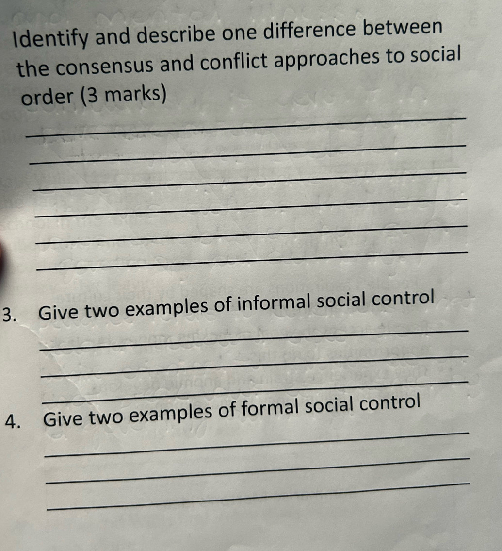 Identify and describe one difference between 
the consensus and conflict approaches to social 
_ 
order (3 marks) 
_ 
_ 
_ 
_ 
_ 
_ 
3. Give two examples of informal social control 
_ 
_ 
_ 
4. Give two examples of formal social control 
_ 
_