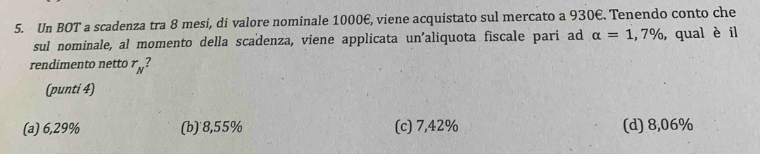 Un BOT a scadenza tra 8 mesi, di valore nominale 1000€, viene acquistato sul mercato a 930€. Tenendo conto che
sul nominale, al momento della scadenza, viene applicata un'aliquota fiscale pari ad alpha =1,7% ,qual è il
rendimento netto r_N 2
(punti 4)
(a) 6,29% (b)˙8, 55% (c) 7,42% (d) 8,06%