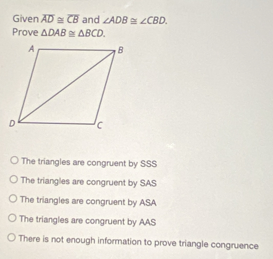 Given overline AD≌ overline CB and ∠ ADB≌ ∠ CBD. 
Prove △ DAB≌ △ BCD.
The triangles are congruent by SSS
The triangles are congruent by SAS
The triangles are congruent by ASA
The triangles are congruent by AAS
There is not enough information to prove triangle congruence