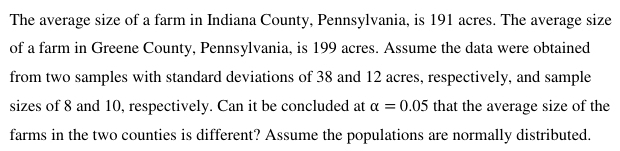 The average size of a farm in Indiana County, Pennsylvania, is 191 acres. The average size 
of a farm in Greene County, Pennsylvania, is 199 acres. Assume the data were obtained 
from two samples with standard deviations of 38 and 12 acres, respectively, and sample 
sizes of 8 and 10, respectively. Can it be concluded at alpha =0.05 that the average size of the 
farms in the two counties is different? Assume the populations are normally distributed.