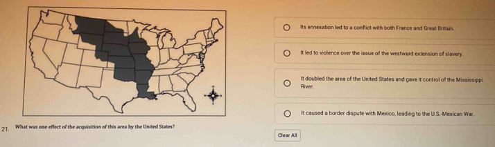 Its annexation led to a conflict with both France and Great Britain.
It led to violence over the issue of the westward extension of slavery
It doubled the area of the United States and gave it control of the Mississippi
River
It caused a border dispute with Mexico, leading to the U.S.-Mexican War.
21. What was one effect of the acquisition of this area by the United States?
Clear All