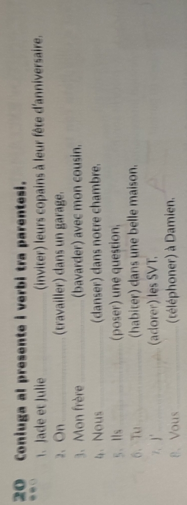 Coniuga al presente i verbi tra parentesi. 
1. Jade et Julie _(inviter) leurs copains à leur fête d'anniversaire. 
2、On_ (travailler) dans un garage. 
3. Mon frère _(bavarder) avec mon cousin. 
4、 Nous _(danser) dans notre chambre. 
5、Ⅱls _(poser) une question, 
6、Tu_ (habiter) dans une belle maison. 
7、J"_ (adorer) les SVT. 
8、Vous _(téléphoner) à Damien.