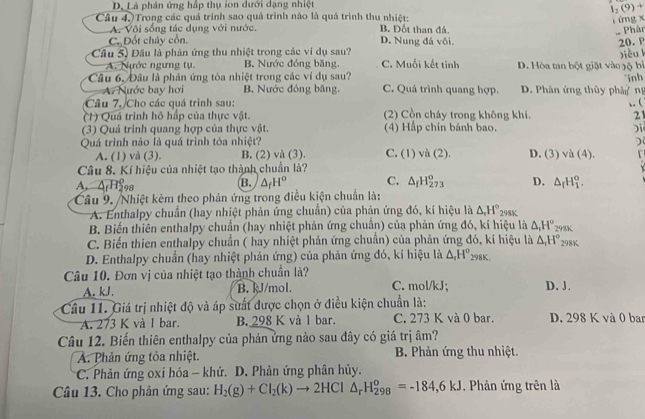 D. Là phản ứng hập thụ ion dưới dạng nhiệt
I_2(9)+
ứg 
Câu 4.)Trong các quá trình sao quả trình nào là quả trình thu nhiệt: B. Đốt than đá.
A. Vôi sống tác dụng với nước
Phân
C. Đốt cháy cổn. D. Nung đá vôi. 20. P
jiòu k
Câu 5) Đầu là phản ứng thu nhiệt trong các ví dụ sau? C. Muối kết tinh D. Hòa tan bột giặt vào gộ bì
A. Nước ngưng tụ. B. Nước đóng băng.
Câu 6, Đầu là phản ứng tóa nhiệt trong các ví dụ sau? C. Quá trình quang hợp. D. Phân ứng thủy phân  ng inh
A. Nước bay hơi B. Nước đóng băng.
Câu 7. Cho các quá trình sau: ,. (
(1) Quá trình hô hấp của thực vật. (2) Cồn cháy trong không khí. 21
(3) Quá trình quang hợp của thực vật. (4) Hập chín bánh bao.
)
Quá trình nào là quá trình tòa nhiệt? C. (1) v (2) D. (3) va(4).
A. (1) và (3). B. (2) và (3).
Câu 8. Kí hiệu của nhiệt tạo thành chuẩn là?
A. ArH98
B. △ _fH^o C. △ _fH_(273)^o D. △ _fH_1^(o.
Câu 9. /Nhiệt kèm theo phản ứng trong điều kiện chuẩn là:
A. Enthalpy chuẩn (hay nhiệt phản ứng chuẩn) của phản ứng đó, kí hiệu là △ _r)H° 98%
B. Biến thiên enthalpy chuẩn (hay nhiệt phản ứng chuẩn) của phản ứng đó, kí hiệu là △ _rH^o 298K
C. Biến thien enthalpy chuẩn ( hay nhiệt phản ứng chuẩn) của phản ứng đó, kí hiệu là △ _rH° 298K
D. Enthalpy chuẩn (hay nhiệt phản ứng) của phản ứng đó, kí hiệu là △ _rH^o_298K
Câu 10. Đơn vị của nhiệt tạo thành chuẩn là? C. mol/kJ; D. J.
A. kJ. B. kJ/mol.
Câu 11. Giá trị nhiệt độ và áp suất được chọn ở điều kiện chuẩn là:
A. 273 K và l bar. B. 298 K và l bar. C. 273 K và 0 bar. D. 298 K và 0 ban
Câu 12. Biến thiên enthalpy của phản ứng nào sau đây có giá trị âm?
A. Phản ứng tỏa nhiệt.  B. Phản ứng thu nhiệt.
*C. Phản ứng oxi hóa - khử. D. Phản ứng phân hủy.
Câu 13. Cho phản ứng sau: H_2(g)+Cl_2(k)to 2HCl△ _rH_(298)^o=-184,6kJ Phản ứng trên là