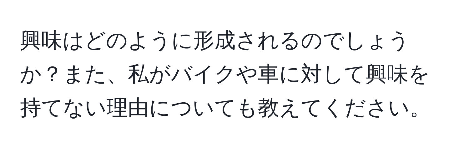 興味はどのように形成されるのでしょうか？また、私がバイクや車に対して興味を持てない理由についても教えてください。