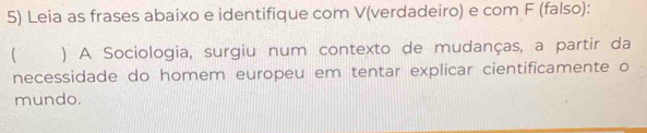 Leia as frases abaixo e identifique com V(verdadeiro) e com F (falso): 
) A Sociologia, surgiu num contexto de mudanças, a partir da 
necessidade do homem europeu em tentar explicar cientificamente o 
mundo.