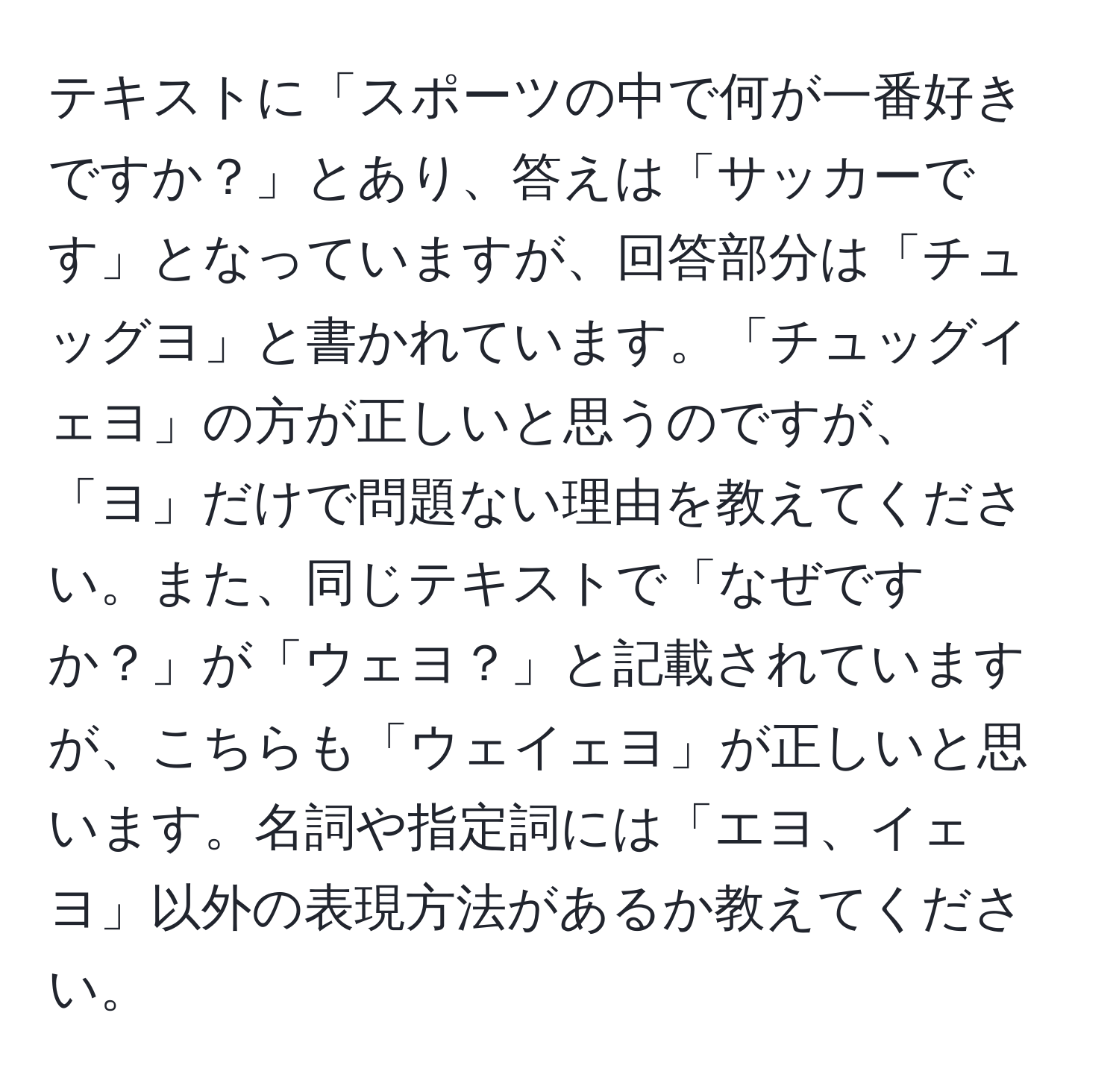 テキストに「スポーツの中で何が一番好きですか？」とあり、答えは「サッカーです」となっていますが、回答部分は「チュッグヨ」と書かれています。「チュッグイェヨ」の方が正しいと思うのですが、「ヨ」だけで問題ない理由を教えてください。また、同じテキストで「なぜですか？」が「ウェヨ？」と記載されていますが、こちらも「ウェイェヨ」が正しいと思います。名詞や指定詞には「エヨ、イェヨ」以外の表現方法があるか教えてください。