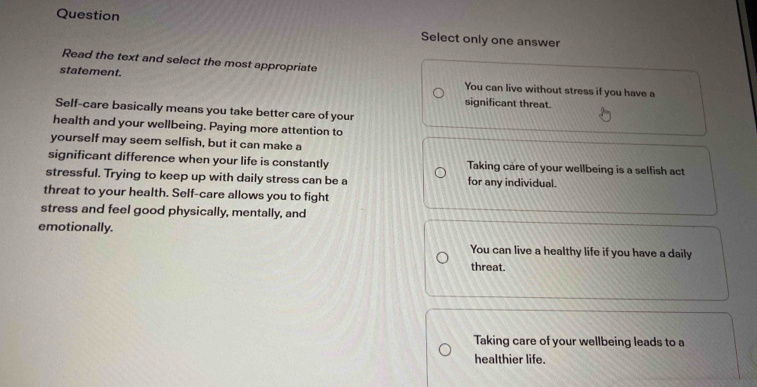 Question Select only one answer
Read the text and select the most appropriate
statement. You can live without stress if you have a
significant threat.
Self-care basically means you take better care of your
health and your wellbeing. Paying more attention to
yourself may seem selfish, but it can make a
significant difference when your life is constantly Taking care of your wellbeing is a selfish act
stressful. Trying to keep up with daily stress can be a for any individual.
threat to your health. Self-care allows you to fight
stress and feel good physically, mentally, and
emotionally.
You can live a healthy life if you have a daily
threat.
Taking care of your wellbeing leads to a
healthier life.