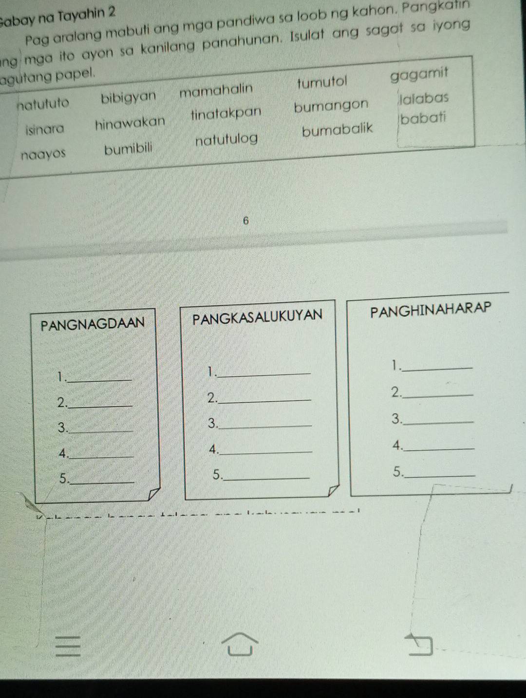 Gabay na Tayahin 2
Pag aralang mabuti ang mga pandiwa sa loob ng kahon. Pangkatın
ng mga ito ayon sa kanilang panahunan. Isulat ang sagot sa iyong
agutang papel.
natututo bibigyan mamahalin tumutol gagamit
isinara hinawakan tinatakpan bumangon lalabas
babati
naayos bumibili natutulog bumabalik
6
PANGNAGDAAN PANGKASALUKUYAN PANGHINAHARAP
1._
1._
1._
2._
2._
2._
3._
3._
3._
4._
4._
4._
5._
5._
5._