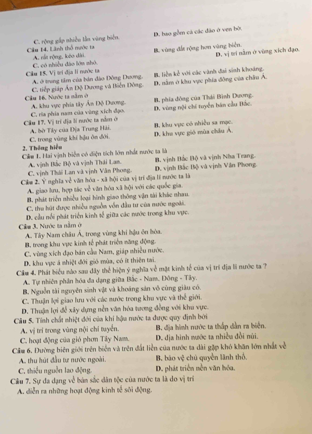 C. rộng gắp nhiều lần vùng biển. D. bao gồm cả các đảo ở ven bờ.
Câu 14. Lãnh thổ nước ta
A. rắt rộng, kéo dài. B. vùng đất rộng hơn vùng biển.
C. có nhiều đảo lớn nhỏ. D. vị trí nằm ở vùng xích đạo.
Câu 15. Vị trí địa lí nước ta
A. ở trung tâm của bản đảo Đông Dương, B. liền kể với các vành đai sinh khoảng.
C. tiếp giáp Án Độ Dương và Biến Đông. D. nằm ở khu vực phía đông của châu Á.
Câu 16. Nước ta nằm ở
A. khu vực phía tây Ản Độ Dương. B. phía đông của Thái Bình Dương.
C. ria phía nam của vùng xích đạo. D. vùng nội chí tuyển bán cầu Bắc.
Câu 17. Vị trí địa lí nước ta nằm ở
A. bờ Tây của Địa Trung Hải. B. khu vực có nhiều sa mạc.
C. trong vùng khí hậu ôn đới. D. khu vực gió mùa châu Ả,
2. Thông hiểu
Câu 1. Hai vịnh biển có diện tích lớn nhất nước ta là
A. vịnh Bắc Bộ và vịnh Thái Lan. B. vịnh Bắc Bộ và vịnh Nha Trang.
C. vịnh Thải Lan và vịnh Vân Phong. D. vịnh Bắc Bộ và vịnh Vân Phong.
Câu 2. Ý nghĩa về văn hóa - xã hội của vị trí địa lí nước ta là
A. giao lưu, hợp tác về văn hóa xã hội với các quốc gia.
B. phát triển nhiều loại hình giao thông vận tải khác nhau.
C. thu hút được nhiều nguồn vốn đầu tư của nước ngoài.
D. cầu nổi phát triển kinh tế giữa các nước trong khu vực.
Câu 3. Nước ta nằm ở
A. Tây Nam châu Á, trong vùng khí hậu ôn hòa.
B. trong khu vực kinh tế phát triển năng động.
C. vùng xích đạo bán cầu Nam, giáp nhiều nước.
D. khu vực ả nhiệt đới gió mùa, có ít thiên tai.
Câu 4. Phát biểu nào sau đây thể hiện ý nghĩa về mặt kinh tế của vị trí địa li nước ta ?
A. Tự nhiên phân hóa đa dạng giữa Bắc - Nam. Đông - Tây.
B. Nguồn tài nguyên sinh vật và khoáng sản vô cùng giàu có.
*C. Thuận lợi giao lưu với các nước trong khu vực và thế giới.
D. Thuận lợi để xây dựng nền văn hóa tương đồng với khu vực.
Câu 5. Tính chất nhiệt đới của khí hậu nước ta được quy định bởi
A. vị trí trong vùng nội chí tuyến. B. địa hình nước ta thắp dần ra biển.
C. hoạt động của gió phơn Tây Nam. D. địa hình nước ta nhiều đồi núi.
Câu 6. Đường biên giới trên biển và trên đất liền của nước ta dài gặp khó khăn lớn nhất về
A. thu hút đầu tư nước ngoài. B. báo vệ chủ quyền lãnh thổ.
C. thiếu nguồn lao động. D. phát triển nền văn hóa.
Câu 7. Sự đa dạng về bản sắc dân tộc của nước ta là do vị trí
A. diễn ra những hoạt động kinh tế sôi động.