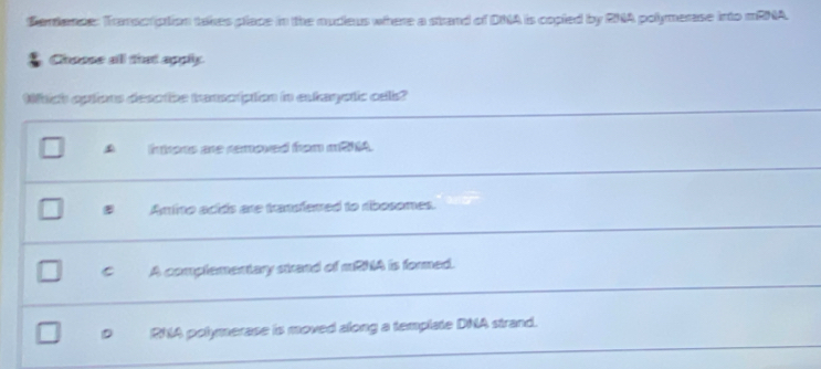 Sardance: Transcription takes place in the nucleus where a strand of DNA is copied by RNA polymerase into mRNA.
Choose all that apply.
Wich options desotbe tremsciption in extaqetic cells?
introns are removed from m21A.
Amino acids are trandfered to ribosomes.
C A complementary strand of mRNA is formed.
RNA polymerase is moved along a template DNA strand.