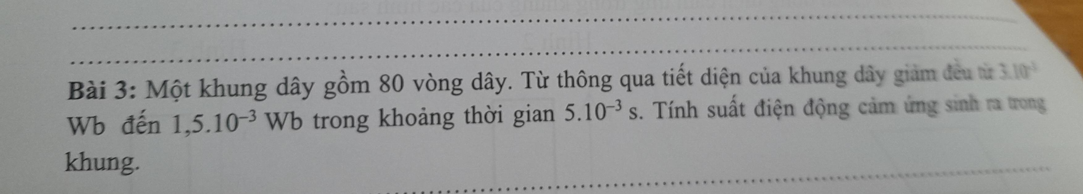 Một khung dây gồm 80 vòng dây. Từ thông qua tiết diện của khung dây giảm đều từ 3.10^(-3)
Wb đến 1,5.10^(-3)Wb trong khoảng thời gian 5.10^(-3)s. Tính suất điện động cảm ứng sinh ra trong 
khung.