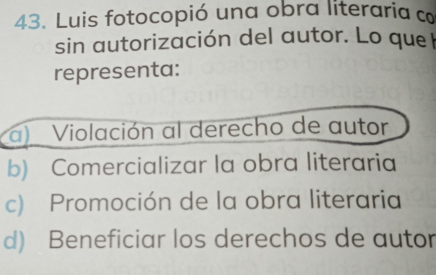 Luis fotocopió una obra literaria co
sin autorización del autor. Lo que l
representa:
a) Violación al derecho de autor
b) Comercializar la obra literaria
c) Promoción de la obra literaria
d) Beneficiar los derechos de autor