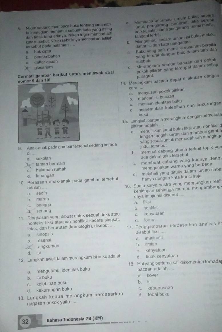 Niken sedang membaca buku tentang tanaman. a. Membaca informasi umum buku, seperti
la kemudian menemui sebuah kata yang asing judul, pengarang, penerbit. Jika serupa
kata tersebut. Niken sebaiknya mencari arti istilah tanggal terbit. artikel, catat nama pengarang, nama media,
dan tidak tahu artinya. Niken ingin mencari arti
b. Mengetahui secara umum isi buku melalui
tersebut pada halaman ....
daftar isi dan kata pengantar.
a hak cipta
c. Buku yang baik memiliki susunan berpikir
b. persembahan
glosarium subbab. yang terural dengan baik dalam bab dan
c daftar acuan
pokok pikiran yang terdapat dalam setiap
Cermati gambar berikut untuk menjawab soal d. Merangkum semua bacaan dari pokok-
paragraf.
14. Merangkum bacaan dapat dilakukan dengan
10!
cara ....
a. menyusun pokok pikiran
b. mencari isi bacaan
c. mencari identitas buku
d. menemukan kelebihan dan kekurangan
buku
15. Langkah pertama merangkum dengan pemetaan
pikiran adalah
a. menuliskan judul buku fiksì atau nonfiksi d
tengah-tengah kertas dan memberi gamba
yang sesuai untuk memudahkan menginga
9. Anak-anak pada gambar tersebut sedang berada judul tersebut
dì . . . .
b. memuat cabang utama terkait topik yan
a. sekolah
b taman bermain ada dalam teks tersebut
c. membuat cabang yang lainnya deng
c. halaman rumah
menggunakan warna yang berbeda
d. lapangan
10. Perasaan anak-anak pada gambar tersebut d. melabeli yang ditulis dalam setiap caba
hanya dengan kata kunci saja
a. sedih 16. Suatu karya sastra yang mengungkap reali
adalah _
kehidupan sehingga mampu mengembang 
daya imajinasi disebut ....
b marah
c. bangga a. fiksi
d senang b nonfiksi
11 Ringkasan yang dibuat untuk sebuah teks atau c. kenyataan
nonteks fiksi ataupun nonfiksi secara singkat, d. formal
jelas, dan berurutan (kronologis), disebut
a. sinopsis 17. Penggambaran berdasarkan analisis ilr
disebul fiks! . --
b resensi a. imajinatif
c rangkuman b. ilmiah
d. isi c. kenyataan
12. Langkah awal dalam merangkum isi buku adalah d. tidak kenyataan
18. Hal yang pertama kali dikomentari terhadap
a. mengetahui identitas buku bacaan adalah
b. isi buku a: kover
c. kelebihan buku b. isi
d. kekurangan buku c. kebahasaan
13. Langkah kedua merangkum berdasarkan d. tebal buku
gagasan pokok yaitu ....
32 Bahasa Indonesia 7B (KM)