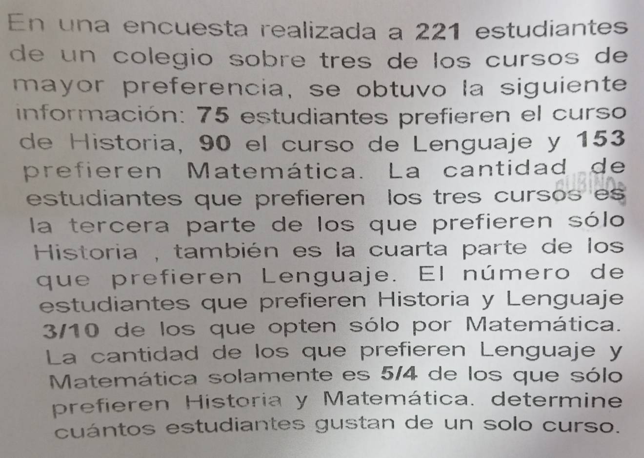 En una encuesta realizada a 221 estudiantes 
de un colegio sobre três de los cursos de 
mayor preferencia, se obtuvo la siguiente 
información: 75 estudiantes prefieren el curso 
de Historia, 90 el curso de Lenguaje y 153
prefieren Matemática. La cantidad de 
estudiantes que prefieren los tres cursos es 
la tercera parte de los que prefieren sólo 
Historia , también es la cuarta parte de los 
que prefieren Lenguaje. El número de 
estudiantes que prefieren Historia y Lenguaje
3/10 de los que opten sólo por Matemática. 
La cantidad de los que prefieren Lenguaje y 
Matemática solamente es 5/4 de los que sólo 
prefieren Historia y Matemática. determine. 
cuántos estudiantes gustan de un solo curso.