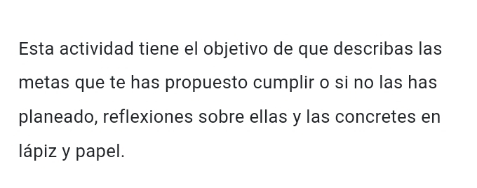 Esta actividad tiene el objetivo de que describas las 
metas que te has propuesto cumplir o si no las has 
planeado, reflexiones sobre ellas y las concretes en 
lápiz y papel.