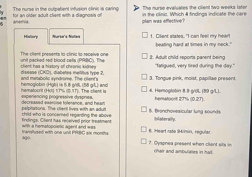 The nurse in the outpatient infusion clinic is caring The nurse evaluates the client two weeks later 
y 
e n for an older adult client with a diagnosis of in the clinic. Which 4 findings indicate the care 
6 anemia. plan was effective? 
History Nurse's Notes 1. Client states, "I can feel my heart 
beating hard at times in my neck." 
The client presents to clinic to receive one 2. Adult child reports parent being 
unit packed red blood cells (PRBC). The 
client has a history of chronic kidney "fatigued, very tired during the day." 
disease (CKD), diabetes mellitus type 2, 
and metabolic syndrome. The client's 3. Tongue pink, moist, papillae present. 
hemoglobin (Hgb) is 5.8 g/dL (58 g/L) and 
hematocrit (Hct) 17% (0.17). The client is 4. Hemoglobin 8.9 g/dL (89 g/L), 
experiencing progressive dyspnea, hematocrit 27% (0.27). 
decreased exercise tolerance, and heart 
palpitations. The client lives with an adult 5. Bronchovesicular lung sounds 
child who is concerned regarding the above bilaterally. 
findings. Client has received prior treatment 
with a hematopoietic agent and was 6. Heart rate 94/min, regular. 
transfused with one unit PRBC six months
ago. 7. Dyspnea present when client sits in 
chair and ambulates in hall.