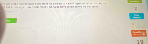 answersd 
be's car broke and he used $306 from his savings to have it repaired. After that, he had
19 left in savings. How much money did Gabe have saved before his car broke?
2
elspsed Time 
mit 
∞ 04 54
SmartScore 
but of 100 ③ 
19