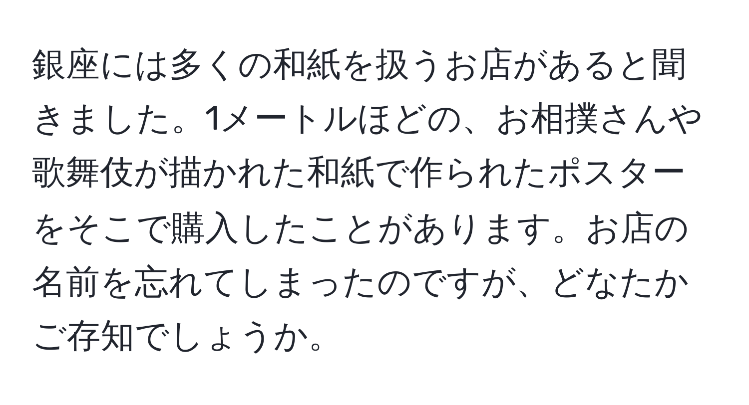 銀座には多くの和紙を扱うお店があると聞きました。1メートルほどの、お相撲さんや歌舞伎が描かれた和紙で作られたポスターをそこで購入したことがあります。お店の名前を忘れてしまったのですが、どなたかご存知でしょうか。