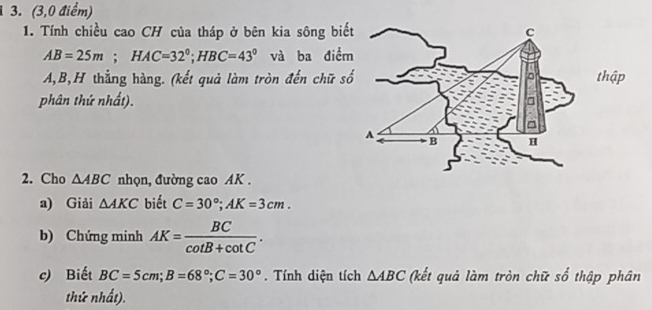 (3,0 điểm) 
1. Tính chiều cao CH của tháp ở bên kia sông biết
AB=25m; HAC=32°; HBC=43° và ba điểm
A, B,H thẳng hàng. (kết quả làm tròn đến chữ sốthập 
phân thứ nhất). 
2. Cho △ ABC nhọn, đường cao AK. 
a) Giải △ AKC biết C=30°; AK=3cm. 
b) Chứng minh AK= BC/cot B+cot C . 
c) Biết BC=5cm; B=68°; C=30°. Tính diện tích △ ABC (kết quả làm tròn chữ số thập phân 
thứ nhất).